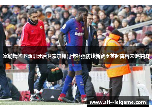 富勒姆签下西班牙后卫豪尔赫昆卡补强防线新赛季英超阵容关键拼图 富勒姆签下西班牙后卫豪尔赫昆卡补强防线新赛季英超阵容关键拼图