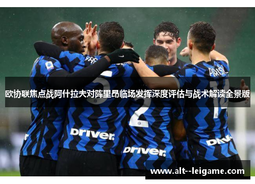 欧协联焦点战阿什拉夫对阵里昂临场发挥深度评估与战术解读全景版 欧协联焦点战阿什拉夫对阵里昂临场发挥深度评估与战术解读全景版